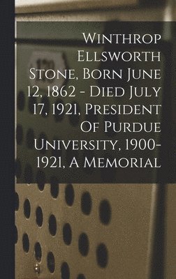 Winthrop Ellsworth Stone, Born June 12, 1862 - Died July 17, 1921, President Of Purdue University, 1900-1921, A Memorial 1