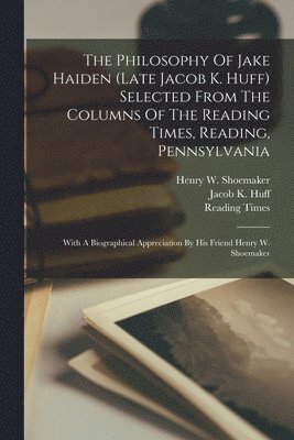 The Philosophy Of Jake Haiden (late Jacob K. Huff) Selected From The Columns Of The Reading Times, Reading, Pennsylvania 1