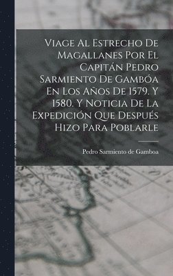 Viage Al Estrecho De Magallanes Por El Capitn Pedro Sarmiento De Gamba En Los Aos De 1579. Y 1580. Y Noticia De La Expedicin Que Despus Hizo Para Poblarle 1