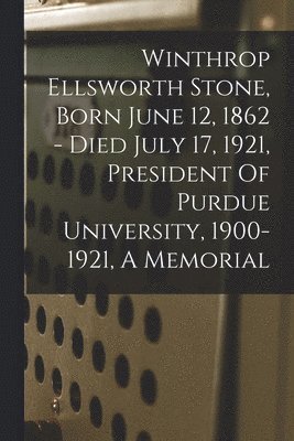 Winthrop Ellsworth Stone, Born June 12, 1862 - Died July 17, 1921, President Of Purdue University, 1900-1921, A Memorial 1