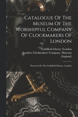 Catalogue Of The Museum Of The Worshipful Company Of Clockmakers Of London 1