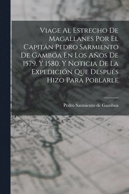 Viage Al Estrecho De Magallanes Por El Capitán Pedro Sarmiento De Gambóa En Los Años De 1579. Y 1580. Y Noticia De La Expedición Que Después Hizo Para Poblarle 1