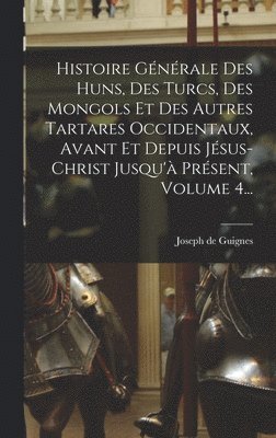 Histoire Générale Des Huns, Des Turcs, Des Mongols Et Des Autres Tartares Occidentaux, Avant Et Depuis Jésus-christ Jusqu'à Présent, Volume 4...