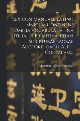 Lexicon Manuale Latino Sinicum Continens Omnia Vocabula Latina Utilia, Et Primitiva, Etiam Scripturae Sacrae Auctore Joach. Alph. Gonsalves...