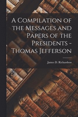 James D Richardson, James D. Richardson - Compilation of the Messages and Papers of the Presidents - Thomas Jefferson, Häftad