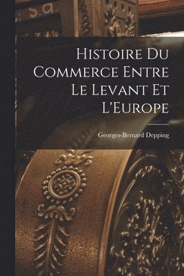 Histoire du Commerce Entre le Levant et L'Europe 1