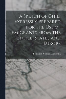 Benjamín Vicuña MacKenna - Sketch of Chili Expressly Prepared for the Use of Emigrants From the United States and Europe, Häftad