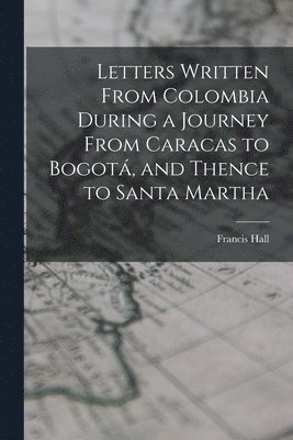 Letters Written From Colombia During a Journey From Caracas to Bogot, and Thence to Santa Martha 1