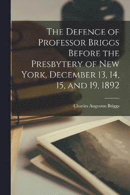 Defence of Professor Briggs Before the Presbytery of New York, December 13, 14, 15, and 19, 1892