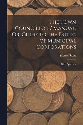 Town Councillors' Manual, Or, Guide to the Duties of Municipal Corporations