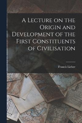 Francis Lieber - Lecture on the Origin and Development of the First Constituents of Civilisation, Häftad