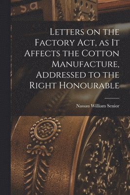 Letters on the Factory act, as it Affects the Cotton Manufacture, Addressed to the Right Honourable 1