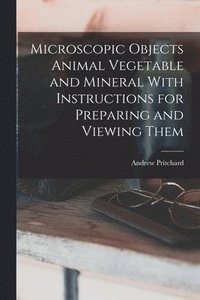 bokomslag Microscopic Objects Animal Vegetable and Mineral With Instructions for Preparing and Viewing Them