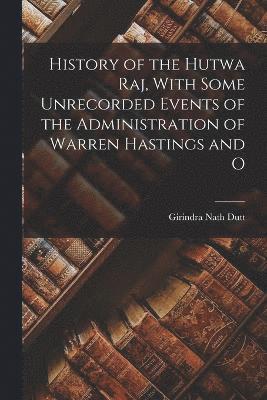 History of the Hutwa Raj, With Some Unrecorded Events of the Administration of Warren Hastings and O 1