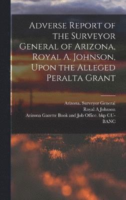 Adverse Report of the Surveyor General of Arizona, Royal A. Johnson, Upon the Alleged Peralta Grant 1