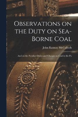 Observations on the Duty on Sea-borne Coal; and on the Peculiar Duties and Charges on Coal in the Po 1