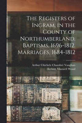 Arthur Chichele Chambrè Vaughan, Herbert Maxwell Wood - Registers of Ingram, in the County of Northumberland. Baptisms, 1696-1812. Marriages, 1684-1812, Häftad