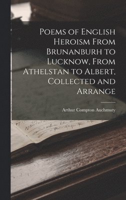 Poems of English Heroism From Brunanburh to Lucknow, From Athelstan to Albert, Collected and Arrange 1