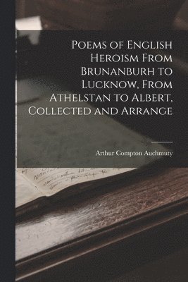 Arthur Compton Auchmuty - Poems of English Heroism From Brunanburh to Lucknow, From Athelstan to Albert, Collected and Arrange, Häftad