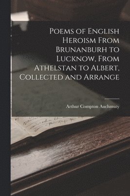 Poems of English Heroism From Brunanburh to Lucknow, From Athelstan to Albert, Collected and Arrange 1