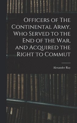 Officers of The Continental Army, who Served to the end of the war, and Acquired the Right to Commut 1