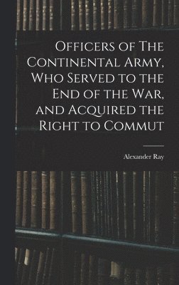 Officers of The Continental Army, who Served to the end of the war, and Acquired the Right to Commut