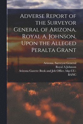 bokomslag Adverse Report of the Surveyor General of Arizona, Royal A. Johnson, Upon the Alleged Peralta Grant