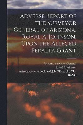Adverse Report of the Surveyor General of Arizona, Royal A. Johnson, Upon the Alleged Peralta Grant 1