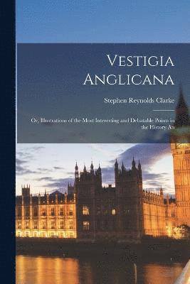 Vestigia Anglicana; or, Illustrations of the Most Interesting and Debatable Points in the History An 1