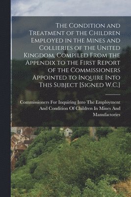 The Condition and Treatment of the Children Employed in the Mines and Collieries of the United Kingdom, Compiled From the Appendix to the First Report of the Commissioners Appointed to Inquire Into 1