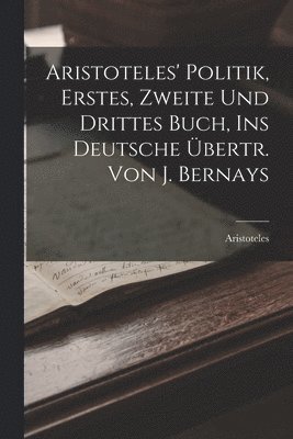 Aristoteles' Politik, Erstes, Zweite Und Drittes Buch, Ins Deutsche Übertr. Von J. Bernays 1