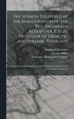 The Sermon Delivered at the Inauguration of the Rev. Archibald Alexander, P. P., As Professor of Didactic and Polemic Theology 1