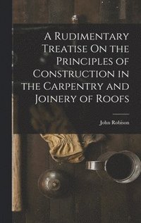 bokomslag A Rudimentary Treatise On the Principles of Construction in the Carpentry and Joinery of Roofs