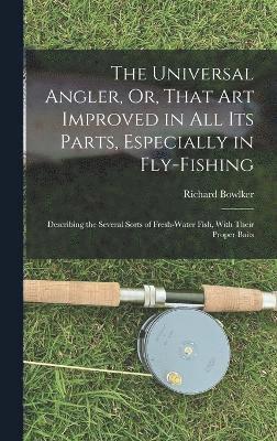 The Universal Angler, Or, That Art Improved in All Its Parts, Especially in Fly-Fishing 1