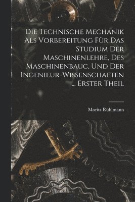 Technische Mechanik Als Vorbereitung Für Das Studium Der Maschinenlehre, Des Maschinenbauc, Und Der Ingenieur-Wissenschaften ... Erster Theil