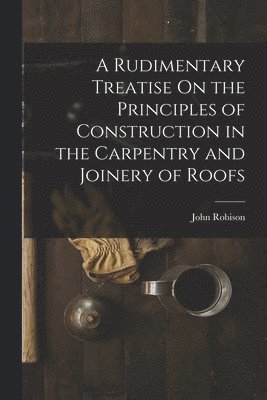 John Robison - Rudimentary Treatise On the Principles of Construction in the Carpentry and Joinery of Roofs, Häftad