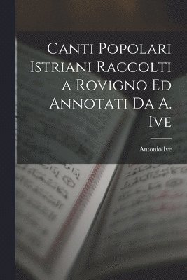 Canti Popolari Istriani Raccolti a Rovigno Ed Annotati Da A. Ive 1