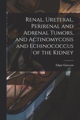 Edgar Garceau - Renal, Ureteral, Perirenal and Adrenal Tumors, and Actinomycosis and Echinococcus of the Kidney, Häftad