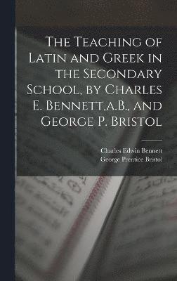 The Teaching of Latin and Greek in the Secondary School, by Charles E. Bennett, a.B., and George P. Bristol 1