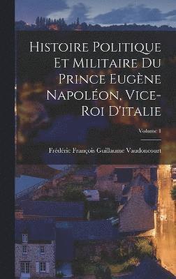 Histoire Politique Et Militaire Du Prince Eugne Napolon, Vice-Roi D'italie; Volume 1 1