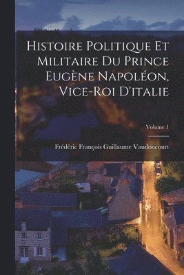 Histoire Politique Et Militaire Du Prince Eugne Napolon, Vice-Roi D'italie; Volume 1 1