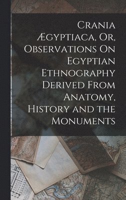 Crania gyptiaca, Or, Observations On Egyptian Ethnography Derived From Anatomy, History and the Monuments 1