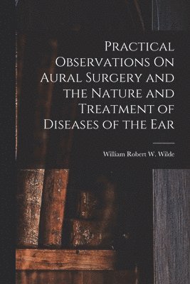 bokomslag Practical Observations On Aural Surgery and the Nature and Treatment of Diseases of the Ear