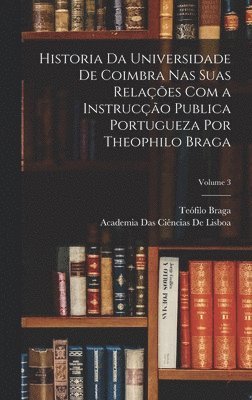 Historia Da Universidade De Coimbra Nas Suas Relações Com a Instrucção Publica Portugueza Por Theophilo Braga; Volume 3