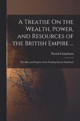 bokomslag A Treatise On the Wealth, Power, and Resources of the British Empire ...: The Rise and Progress of the Funding System Explained