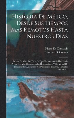 Historia De Méjico, Desde Sus Tiempos Mas Remotos Hasta Nuestros Dias; Escrita En Vista De Todo Lo Que De Irrecusable Han Dado Á Luz Los Mas Caracterizados Historiadores, Y En Virtud De Documentos Auténticos, No Publicados Todavía, Tomados Del Arch...