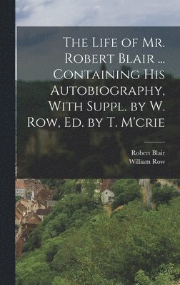 The Life of Mr. Robert Blair ... Containing His Autobiography, With Suppl. by W. Row, Ed. by T. M'crie 1