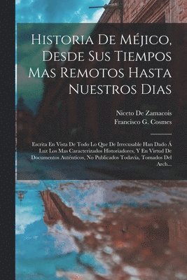 Historia De Méjico, Desde Sus Tiempos Mas Remotos Hasta Nuestros Dias; Escrita En Vista De Todo Lo Que De Irrecusable Han Dado Á Luz Los Mas Caracterizados Historiadores, Y En Virtud De Documentos Auténticos, No Publicados Todavía, Tomados Del Arch...