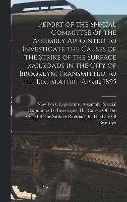 Report of the Special Committee of the Assembly Appointed to Investigate the Causes of the Strike of the Surface Railroads in the City of Brooklyn, Transmitted to the Legislature April, 1895 1