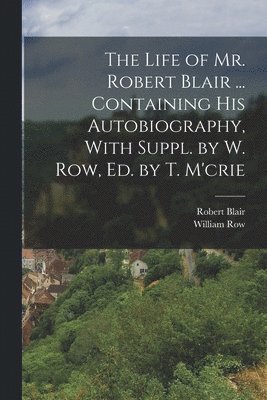 The Life of Mr. Robert Blair ... Containing His Autobiography, With Suppl. by W. Row, Ed. by T. M'crie 1